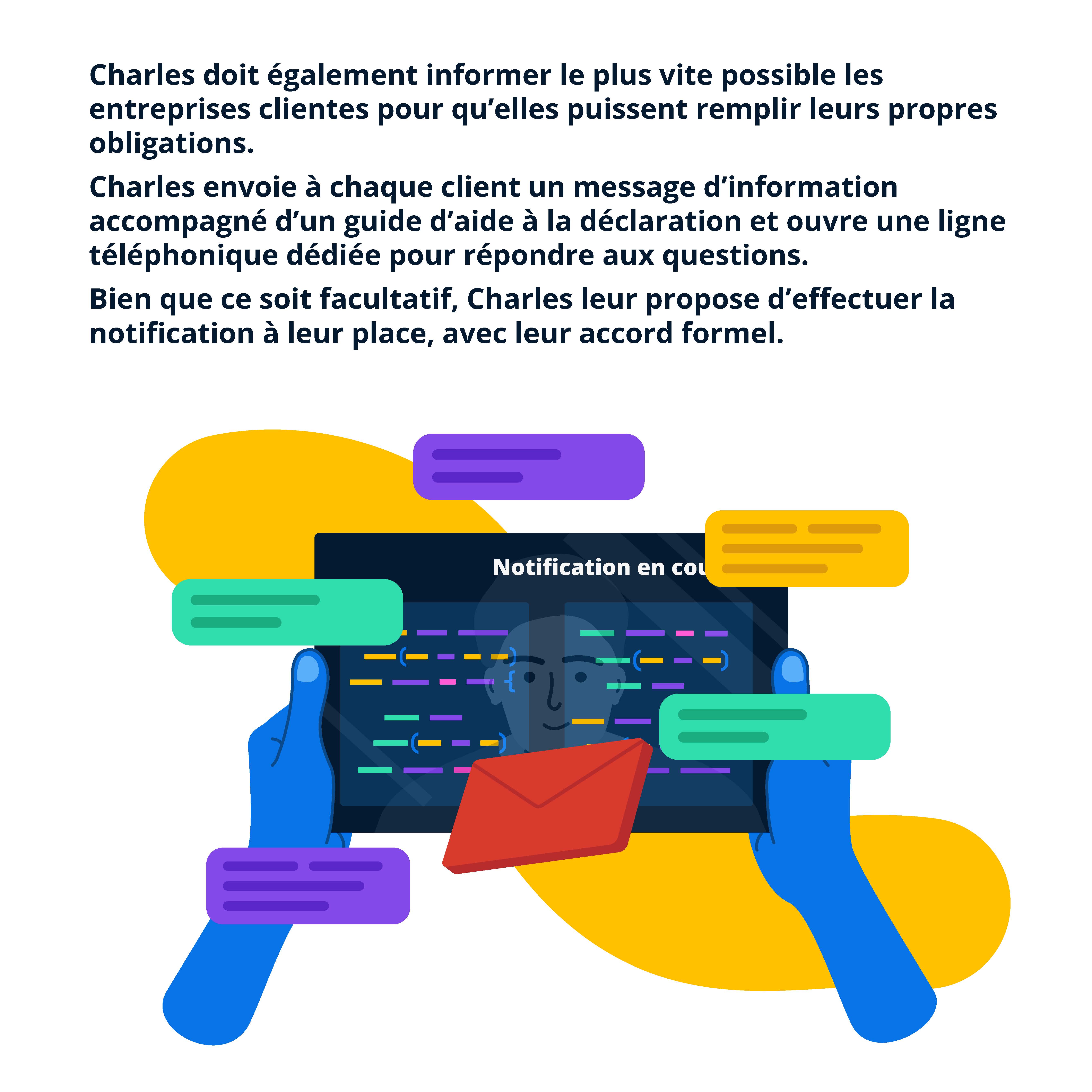 Charles doit également informer le plus vite possible les entreprises clientes pour qu’elles puissent remplir leurs propres
obligations. Charles envoie à chaque client un message d’information accompagné d’un guide d’aide à la déclaration et ouvre une ligne téléphonique dédiée pour répondre aux questions. Bien que ce soit facultatif, Charles leur propose d’effectuer la notification à leur place, avec leur accord formel.